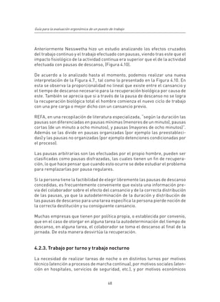 Guía para la evaluación ergonómica de un puesto de trabajo




Anteriormente Nesswetha hizo un estudio analizando los efectos cruzados
del trabajo continuo y el trabajo efectuado con pausas, viendo tras este que el
impacto fisiológico de la actividad continua era superior que el de la actividad
efectuada con pausas de descanso, (Figura 4.10).

De acuerdo a lo analizado hasta el momento, podemos realizar una nueva
interpretación de la Figura 4.7., tal como lo presentado en la Figura 4.10. En
esta se observa la proporcionalidad no lineal que existe entre el cansancio y
el tiempo de descanso necesario para la recuperación biológica por causa de
este. También se aprecia que si a través de la pausa de descanso no se logra
la recuperación biológica total el hombre comienza el nuevo ciclo de trabajo
con una pre carga o mejor dicho con un cansancio previo.

REFA, en una recopilación de literatura especializada, “según la duración las
pausas son diferenciadas en pausas mínimas (menores de un minuto), pausas
cortas (de un minuto a ocho minutos), y pausas (mayores de ocho minutos)”.
Además se las divide en pausas organizadas (por ejemplo las preestableci-
das) y las pausas no organizadas (por ejemplo detenciones condicionadas por
el proceso).

Las pausas arbitrarias son las efectuadas por el propio hombre, pueden ser
clasificadas como pausas disfrazadas, las cuales tienen un fin de recupera-
ción, lo que hace pensar que cuando esto ocurre se debe estudiar el problema
para remplazarlas por pausa regulares.

Si la persona tiene la factibilidad de elegir libremente las pausas de descanso
concedidas, es frecuentemente conveniente que exista una información pre-
via del colaborador sobre el efecto del cansancio y de la correcta distribución
de las pausas, ya que la autodeterminación de la duración y distribución de
las pausas de descanso para una tarea específica la persona pierde noción de
la correcta destitución y su consiguiente cansancio.

Muchas empresas que tienen por política propia, o establecida por convenio,
que en el caso de otorgar en alguna tarea la autodeterminación del tiempo de
descanso, en alguna tarea, el colaborador se toma el descanso al final de la
jornada. De esta manera desvirtúa la recuperación.


4.2.3. Trabajo por turno y trabajo nocturno

La necesidad de realizar tareas de noche o en distintos turnos por motivos
técnico (atención a procesos de marcha continua), por motivos sociales (aten-
ción en hospitales, servicios de seguridad, etc.), y por motivos económicos


                                               68
 