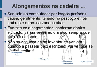 Alongamentos na cadeira … Sentado ao computador por longos períodos causa, geralmente, tensão no pescoço e nos ombros e dores na zona lombar.  Exercite os alongamentos, conforme abaixo indicado, várias vezes ao dia e/ou sempre que se sinta cansado . Não se esqueça de se levantar de vez em quando e passear pelo escritório! Vai ver que se sentirá melhor! 10-20 segundos 2 vezes 10-15 segundos 8-10 segundos Para cada lado 15-20 segundos 