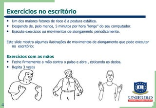 Exercícios no escritório Um dos maiores fatores de risco é a postura estática. Despenda de, pelo menos, 5 minutos por hora “longe” do seu computador. Execute exercícios ou movimentos de alongamento periodicamente. Este slide mostra algumas ilustrações de movimentos de alongamento que pode executar no  escritório: Exercícios com as mãos Feche firmemente a mão contra o pulso e abra , esticando os dedos. Repita 3 vezes 