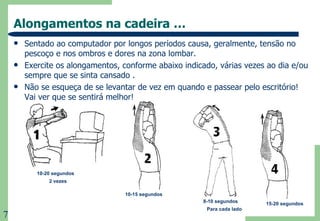 Alongamentos na cadeira … Sentado ao computador por longos períodos causa, geralmente, tensão no pescoço e nos ombros e dores na zona lombar.  Exercite os alongamentos, conforme abaixo indicado, várias vezes ao dia e/ou sempre que se sinta cansado . Não se esqueça de se levantar de vez em quando e passear pelo escritório! Vai ver que se sentirá melhor! 10-20 segundos 2 vezes 10-15 segundos 8-10 segundos Para cada lado 15-20 segundos 