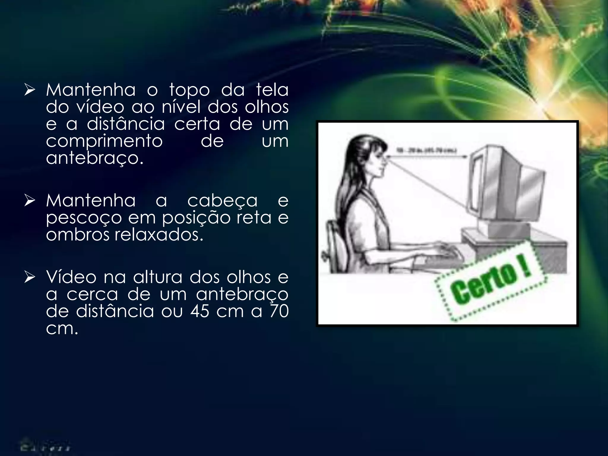  Mantenha o topo da tela
do vídeo ao nível dos olhos
e a distância certa de um
comprimento de um
antebraço.
 Mantenha a cabeça e
pescoço em posição reta e
ombros relaxados.
 Vídeo na altura dos olhos e
a cerca de um antebraço
de distância ou 45 cm a 70
cm.
 