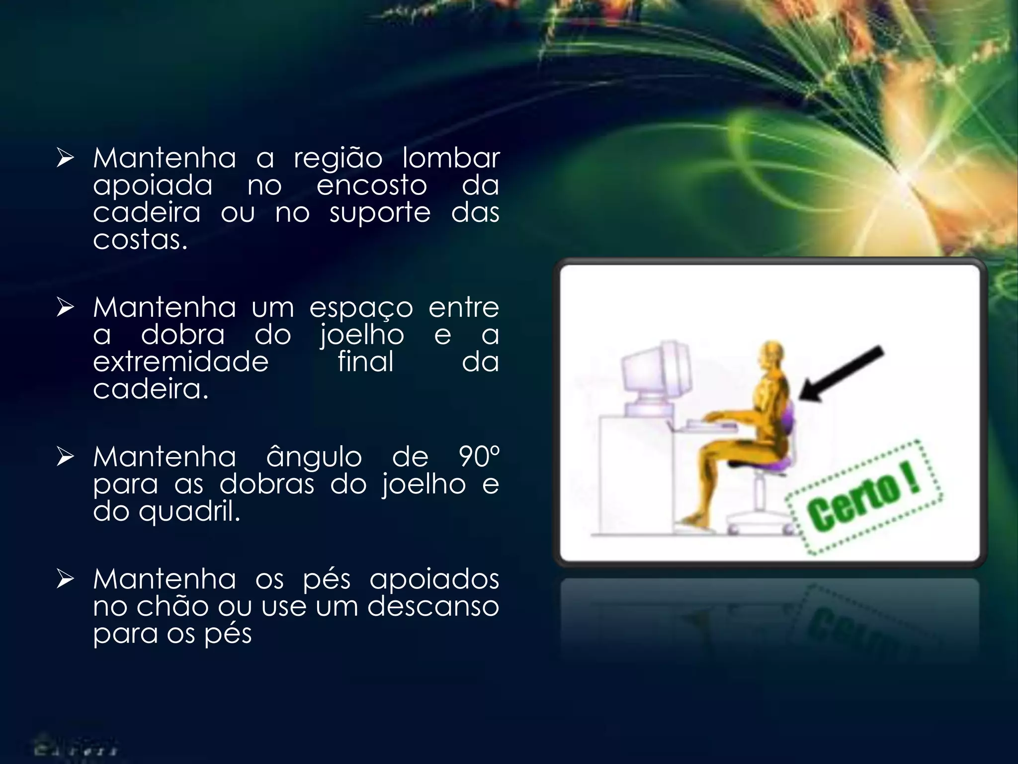  Mantenha a região lombar
apoiada no encosto da
cadeira ou no suporte das
costas.
 Mantenha um espaço entre
a dobra do joelho e a
extremidade final da
cadeira.
 Mantenha ângulo de 90º
para as dobras do joelho e
do quadril.
 Mantenha os pés apoiados
no chão ou use um descanso
para os pés
 