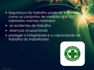  Segurança do trabalho pode ser entendida
como os conjuntos de medidas que são
adotadas visando minimizar:
 os acidentes de trabalho
 doenças ocupacionais
 proteger a integridade e a capacidade de
trabalho do trabalhador.
 