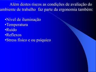Além destes riscos as condições de avaliação do
ambiente de trabalho faz parte da ergonomia também:
•Nível de iluminação
•Temperatura
•Ruído
•Reflexos
•Stress físico e ou psíquico
 