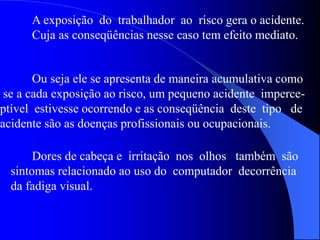 A exposição do trabalhador ao risco gera o acidente.
Cuja as conseqüências nesse caso tem efeito mediato.
Ou seja ele se apresenta de maneira acumulativa como
se a cada exposição ao risco, um pequeno acidente imperce-
ptível estivesse ocorrendo e as conseqüência deste tipo de
acidente são as doenças profissionais ou ocupacionais.
Dores de cabeça e irritação nos olhos também são
sintomas relacionado ao uso do computador decorrência
da fadiga visual.
 