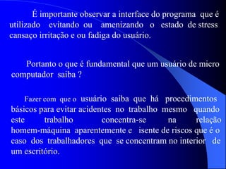É importante observar a interface do programa que é
utilizado evitando ou amenizando o estado de stress
cansaço irritação e ou fadiga do usuário.
Portanto o que é fundamental que um usuário de micro
computador saiba ?
Fazer com que o usuário saiba que há procedimentos
básicos para evitar acidentes no trabalho mesmo quando
este trabalho concentra-se na relação
homem-máquina aparentemente e isente de riscos que é o
caso dos trabalhadores que se concentram no interior de
um escritório.
 
