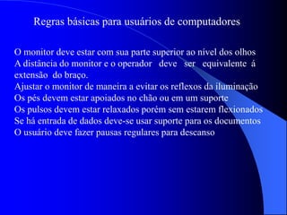 Regras básicas para usuários de computadores
O monitor deve estar com sua parte superior ao nível dos olhos
A distância do monitor e o operador deve ser equivalente á
extensão do braço.
Ajustar o monitor de maneira a evitar os reflexos da iluminação
Os pés devem estar apoiados no chão ou em um suporte
Os pulsos devem estar relaxados porém sem estarem flexionados
Se há entrada de dados deve-se usar suporte para os documentos
O usuário deve fazer pausas regulares para descanso
 
