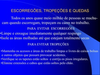 ESCORREGÕES, TROPEÇÕES E QUEDAS
Todos os anos quase meio milhão de pessoas se machu-
cam quando escorregam, tropeçam ou caem no trabalho.
PARA EVITAR ESCORREGÕES
•Limpe e enxugue imediatamente qualquer respingo
•Isole as áreas molhadas até que estejam totalmente secas
PARA EVITAR TROPEÇÕES
•Mantenha os acessos e áreas de trabalho limpas e livres de caixas bolsas
e outros objetos que possam provocar acidentes.
•Verifique se os tapetes estão soltos e corrija os pisos irregulares.
•Elimine extensões e cabos que estão soltos pelo chão.
 