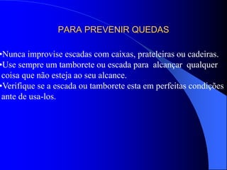 PARA PREVENIR QUEDAS
•Nunca improvise escadas com caixas, prateleiras ou cadeiras.
•Use sempre um tamborete ou escada para alcançar qualquer
coisa que não esteja ao seu alcance.
•Verifique se a escada ou tamborete esta em perfeitas condições
ante de usa-los.
 