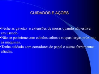 CUIDADOS E AÇÕES
•Feche as gavetas e extensões de mesas quando não estiver
em usando.
•Não se posicione com cabelos soltos e roupas largas próximo
às máquinas.
•Tenha cuidado com cortadores de papel e outras ferramentas
afiadas.
 