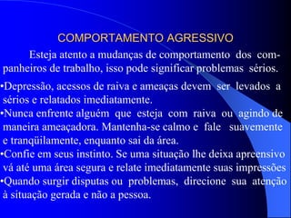 COMPORTAMENTO AGRESSIVO
Esteja atento a mudanças de comportamento dos com-
panheiros de trabalho, isso pode significar problemas sérios.
•Depressão, acessos de raiva e ameaças devem ser levados a
sérios e relatados imediatamente.
•Nunca enfrente alguém que esteja com raiva ou agindo de
maneira ameaçadora. Mantenha-se calmo e fale suavemente
e tranqüilamente, enquanto sai da área.
•Confie em seus instinto. Se uma situação lhe deixa apreensivo
vá até uma área segura e relate imediatamente suas impressões
•Quando surgir disputas ou problemas, direcione sua atenção
à situação gerada e não a pessoa.
 