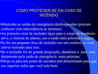 COMO PROTEGER-SE EM CASO DE
INCÊNDIO
•Mantenha as saídas de emergência desbloqueadas (procure
conhecer com antecedência as mesmas).
•Ao primeiro sinal de incêndio ligue para o corpo de bombeiro
ative, o sistema de alarme, use a saída mais próxima e segura.
•Se for um pequeno foco de incêndio use um extintor, se você
estiver treinado para isso.
•Se o incêndio for de grande proporção, abandone a área ime-
diatamente pela saída de emergência mais próxima.
•Dirija-se para um ponto de encontro pré-determinado para que
seu superior saiba que você esta bem.
 