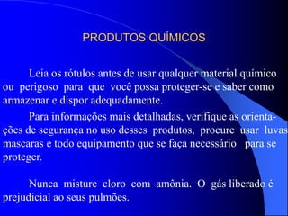 PRODUTOS QUÍMICOS
Leia os rótulos antes de usar qualquer material químico
ou perigoso para que você possa proteger-se e saber como
armazenar e dispor adequadamente.
Para informações mais detalhadas, verifique as orienta-
ções de segurança no uso desses produtos, procure usar luvas,
mascaras e todo equipamento que se faça necessário para se
proteger.
Nunca misture cloro com amônia. O gás liberado é
prejudicial ao seus pulmões.
 