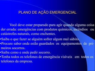 PLANO DE AÇÃO EMERGENCIAL
Você deve estar preparado para agir quando alguma coisa
der errada: emergências com produtos químicos, incêndios ou
catástrofes naturais, como enchentes.
•Saiba o que fazer se alguém sofrer algum mal súbito.
•Procure saber onde estão guardados os equipamentos de pri-
meiros socorros.
•Saiba como e onde pedir socorro.
•Tenha todos os telefones de emergência visíveis em todos os
telefones da empresa.
 