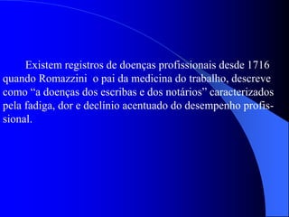 Existem registros de doenças profissionais desde 1716
quando Romazzini o pai da medicina do trabalho, descreve
como “a doenças dos escribas e dos notários” caracterizados
pela fadiga, dor e declínio acentuado do desempenho profis-
sional.
 
