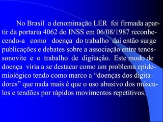 No Brasil a denominação LER foi firmada apar-
tir da portaria 4062 do INSS em 06/08/1987 reconhe-
cendo-a como doença do trabalho daí então surge
publicações e debates sobre a associação entre tenos-
sonovite e o trabalho de digitação. Este modo de
doença viria a se destacar como um problema epide-
miológico tendo como marco a “doenças dos digita-
dores” que nada mais é que o uso abusivo dos múscu-
los e tendões por rápidos movimentos repetitivos.
 