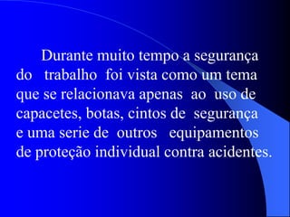 Durante muito tempo a segurança
do trabalho foi vista como um tema
que se relacionava apenas ao uso de
capacetes, botas, cintos de segurança
e uma serie de outros equipamentos
de proteção individual contra acidentes.
 