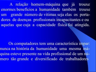 A relação homem-máquina que já trouxe
enormes benefícios a humanidade também trouxe
um grande número de vitimas seja elas os porta-
dores de doenças profissionais incapacitantes e ou
aquelas que cuja a capacidade física foi atingida.
Os computadores tem uma característica impar:
nunca na história da humanidade uma mesma má-
quina esteve presente na vida profissional de um nú-
mero tão grande e diversificado de trabalhadores
 