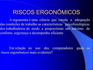 RISCOS ERGONÔMICOS
A ergonomia é uma ciência que estuda a adequação
das condições de trabalho as características psicofisiológicas
dos trabalhadores de modo a proporcionar um máximo de
conforto, segurança e desempenho eficiente
Em relação ao uso dos computadores quais os
riscos ergonômicos mais evidentes?
 