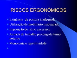 RISCOS ERGONÔMICOS
 Exigência de postura inadequada.
 Utilização de mobiliário inadequado
 Imposição de ritmo excessivo
 Jornada de trabalho prolongada turno
noturno
 Monotonia e repetitividade

 