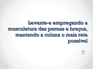 Levante-a empregando a musculatura das pernas e braços, mantendo a coluna o mais reta possível 
