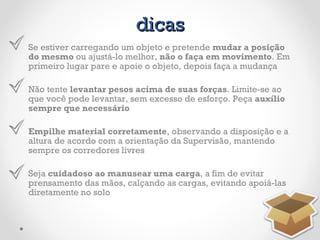 dicas Se estiver carregando um objeto e pretende  mudar a posição do mesmo  ou ajustá-lo melhor,  não o faça em movimento . Em primeiro lugar pare e apoie o objeto, depois faça a mudança Não tente  levantar pesos acima de suas forças . Limite-se ao que você pode levantar, sem excesso de esforço. Peça  auxílio sempre que necessário Empilhe material corretamente , observando a disposição e a altura de acordo com a orientação da Supervisão, mantendo sempre os corredores livres Seja  cuidadoso ao manusear uma carga , a fim de evitar prensamento das mãos, calçando as cargas, evitando apoiá-las diretamente no solo 