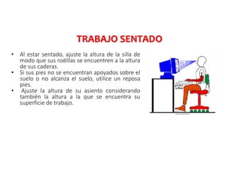 • Al estar sentado, ajuste la altura de la silla de
modo que sus rodillas se encuentren a la altura
de sus caderas.
• Si sus pies no se encuentran apoyados sobre el
suelo o no alcanza el suelo, utilice un reposa
pies.
• Ajuste la altura de su asiento considerando
también la altura a la que se encuentra su
superficie de trabajo.
TRABAJO SENTADO
 