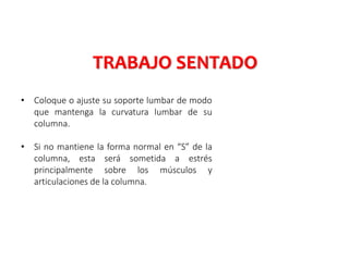 • Coloque o ajuste su soporte lumbar de modo
que mantenga la curvatura lumbar de su
columna.
• Si no mantiene la forma normal en “S” de la
columna, esta será sometida a estrés
principalmente sobre los músculos y
articulaciones de la columna.
TRABAJO SENTADO
 