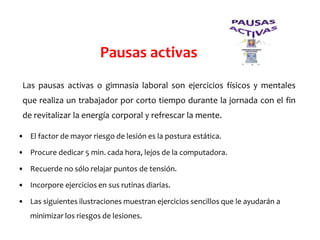 Las pausas activas o gimnasia laboral son ejercicios físicos y mentales
que realiza un trabajador por corto tiempo durante la jornada con el fin
de revitalizar la energía corporal y refrescar la mente.
Pausas activas
• El factor de mayor riesgo de lesión es la postura estática.
• Procure dedicar 5 min. cada hora, lejos de la computadora.
• Recuerde no sólo relajar puntos de tensión.
• Incorpore ejercicios en sus rutinas diarias.
• Las siguientes ilustraciones muestran ejercicios sencillos que le ayudarán a
minimizar los riesgos de lesiones.
 