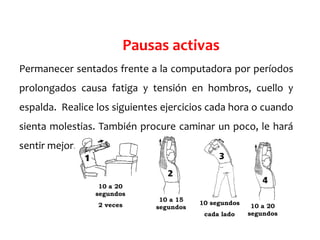 Permanecer sentados frente a la computadora por períodos
prolongados causa fatiga y tensión en hombros, cuello y
espalda. Realice los siguientes ejercicios cada hora o cuando
sienta molestias. También procure caminar un poco, le hará
sentir mejor.
Pausas activas
10 a 20
segundos
2 veces
10 a 15
segundos
10 segundos
cada lado
10 a 20
segundos
 