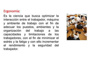 Ergonomía:
Es la ciencia que busca optimizar la
interacción entre el trabajador, máquina
y ambiente de trabajo con el fin de
adecuar los puestos, ambientes y la
organización del trabajo a las
capacidades y limitaciones de los
trabajadores, con el fin de minimizar el
estrés y la fatiga y con ello incrementar
el rendimiento y la seguridad del
trabajador.
 