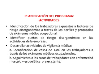 • Identificación de los trabajadores expuestos a factores de
riesgo disergonómico a través de los perfiles y protocolos
de exámenes médico ocupacional.
• Identificar puntos de riesgo disergonómico en las
actividades de la empresa .
• Desarrollar actividades de Vigilancia médica:
a. Identificación de casos de TME en los trabajadores a
través de los exámenes médicos ocupacionales.
b. Seguimiento a los casos de trabajadores con enfermedad
musculo – esquelética pre existente.
PLANIFICACIÓN DEL PROGRAMA:
ACTIVIDADES
 