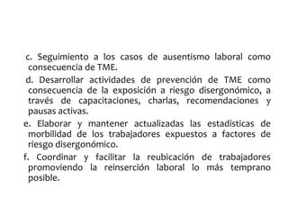 c. Seguimiento a los casos de ausentismo laboral como
consecuencia de TME.
d. Desarrollar actividades de prevención de TME como
consecuencia de la exposición a riesgo disergonómico, a
través de capacitaciones, charlas, recomendaciones y
pausas activas.
e. Elaborar y mantener actualizadas las estadísticas de
morbilidad de los trabajadores expuestos a factores de
riesgo disergonómico.
f. Coordinar y facilitar la reubicación de trabajadores
promoviendo la reinserción laboral lo más temprano
posible.
 