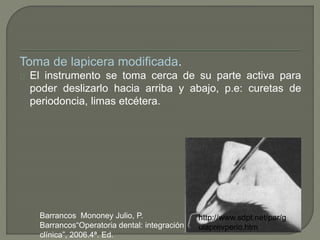 Toma de lapicera modificada.
El instrumento se toma cerca de su parte activa para
poder deslizarlo hacia arriba y abajo, p.e: curetas de
periodoncia, limas etcétera.
http://www.sdpt.net/par/g
uiaprevperio.htm
Barrancos Mononey Julio, P.
Barrancos“Operatoria dental: integración
clínica”, 2006.4ª. Ed.
 