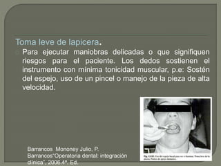 Toma leve de lapicera.
Para ejecutar maniobras delicadas o que signifiquen
riesgos para el paciente. Los dedos sostienen el
instrumento con mínima tonicidad muscular, p.e: Sostén
del espejo, uso de un pincel o manejo de la pieza de alta
velocidad.
Barrancos Mononey Julio, P.
Barrancos“Operatoria dental: integración
clínica”, 2006.4ª. Ed.
 