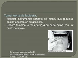 Toma fuerte de lapicera.
Manejar instrumental cortante de mano, que requiera
bastante fuerza en su accionar.
Deberá tomarse lo más cerca a su parte activa con un
punto de apoyo.
Barrancos Mononey Julio, P.
Barrancos“Operatoria dental: integración
clínica”, 2006.4ª. Ed.
 