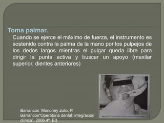 Toma palmar.
Cuando se ejerce el máximo de fuerza, el instrumento es
sostenido contra la palma de la mano por los pulpejos de
los dedos largos mientras el pulgar queda libre para
dirigir la punta activa y buscar un apoyo (maxilar
superior, dientes anteriores)
Barrancos Mononey Julio, P.
Barrancos“Operatoria dental: integración
clínica”, 2006.4ª. Ed.
 