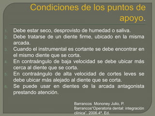 1. Debe estar seco, desprovisto de humedad o saliva.
2. Debe tratarse de un diente firme, ubicado en la misma
arcada.
3. Cuando el instrumental es cortante se debe encontrar en
el mismo diente que se corta.
4. En contraángulo de baja velocidad se debe ubicar más
cerca al diente que se corta.
5. En contraángulo de alta velocidad de cortes leves se
debe ubicar más alejado al diente que se corta.
6. Se puede usar en dientes de la arcada antagonista
prestando atención.
Barrancos Mononey Julio, P.
Barrancos“Operatoria dental: integración
clínica”, 2006.4ª. Ed.
 