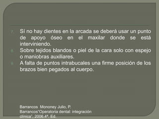 7. Sí no hay dientes en la arcada se deberá usar un punto
de apoyo óseo en el maxilar donde se está
interviniendo.
8. Sobre tejidos blandos o piel de la cara solo con espejo
o maniobras auxiliares.
9. A falta de puntos intrabucales una firme posición de los
brazos bien pegados al cuerpo.
Barrancos Mononey Julio, P.
Barrancos“Operatoria dental: integración
clínica”, 2006.4ª. Ed.
 