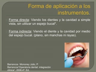 Forma directa: Viendo los dientes y la cavidad a simple
vista, sin utilizar un espejo bucal*.
Forma indirecta: Viendo el diente y la cavidad por medio
del espejo bucal. (plano, sin manchas ni rayas).
Barrancos Mononey Julio, P.
Barrancos“Operatoria dental: integración
clínica”, 2006.4ª. Ed.
 