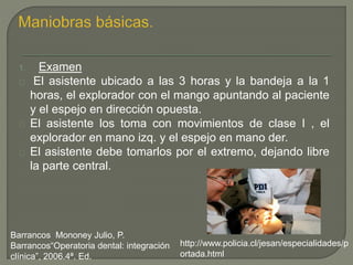 1. Examen
El asistente ubicado a las 3 horas y la bandeja a la 1
horas, el explorador con el mango apuntando al paciente
y el espejo en dirección opuesta.
El asistente los toma con movimientos de clase I , el
explorador en mano izq. y el espejo en mano der.
El asistente debe tomarlos por el extremo, dejando libre
la parte central.
Barrancos Mononey Julio, P.
Barrancos“Operatoria dental: integración
clínica”, 2006.4ª. Ed.
http://www.policia.cl/jesan/especialidades/p
ortada.html
 