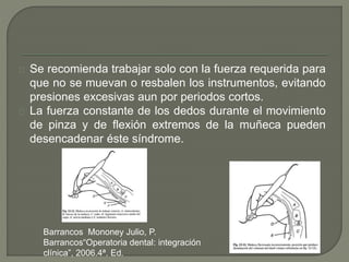 Se recomienda trabajar solo con la fuerza requerida para
que no se muevan o resbalen los instrumentos, evitando
presiones excesivas aun por periodos cortos.
La fuerza constante de los dedos durante el movimiento
de pinza y de flexión extremos de la muñeca pueden
desencadenar éste síndrome.
Barrancos Mononey Julio, P.
Barrancos“Operatoria dental: integración
clínica”, 2006.4ª. Ed.
 
