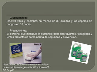 Glutaraldehido:
Inactiva virus y bacterias en menos de 30 minutos y las esporas de
hongos en 10 horas.
Precauciones:
El personal que manipule la sustancia debe usar guantes, tapabocas y
lentes protectores como norma de seguridad y prevención.
https://www.uis.edu.co/intranet/calidad/doc
umentos/bienestar_estudiantil/protocolos/T
BE.34.pdf
 