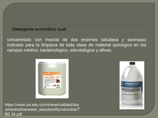 Detergente enzimático dual:
concentrado con mezcla de dos enzimas (alcalasa y savinasa)
indicado para la limpieza de toda clase de material quirúrgico en los
campos médico, bacteriológico, odontológico y afines.
https://www.uis.edu.co/intranet/calidad/doc
umentos/bienestar_estudiantil/protocolos/T
BE.34.pdf
 