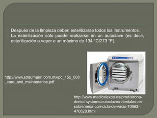 Después de la limpieza deben esterilizarse todos los instrumentos.
La esterilización sólo puede realizarse en un autoclave (es decir,
esterilización a vapor a un máximo de 134 °C/273 °F).
http://www.medicalexpo.es/prod/sirona-
dental-systems/autoclaves-dentales-de-
sobremesa-con-ciclo-de-vacio-70662-
470828.html
http://www.straumann.com.mx/pc_15x_008
_care_and_maintenance.pdf
 