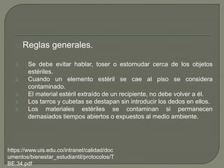 Reglas generales.
1. Se debe evitar hablar, toser o estornudar cerca de los objetos
estériles.
2. Cuando un elemento estéril se cae al piso se considera
contaminado.
3. El material estéril extraído de un recipiente, no debe volver a él.
4. Los tarros y cubetas se destapan sin introducir los dedos en ellos.
5. Los materiales estériles se contaminan si permanecen
demasiados tiempos abiertos o expuestos al medio ambiente.
https://www.uis.edu.co/intranet/calidad/doc
umentos/bienestar_estudiantil/protocolos/T
BE.34.pdf
 