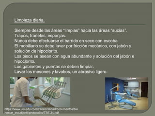 Limpieza diaria.
Siempre desde las áreas “limpias” hacia las áreas “sucias”.
Trapos, franelas, esponjas.
Nunca debe efectuarse el barrido en seco con escoba
El mobiliario se debe lavar por fricción mecánica, con jabón y
solución de hipoclorito.
Los pisos se asean con agua abundante y solución del jabón e
hipoclorito.
Los gabinetes y puertas se deben limpiar.
Lavar los mesones y lavabos, un abrasivo ligero.
https://www.uis.edu.co/intranet/calidad/documentos/bie
nestar_estudiantil/protocolos/TBE.34.pdf
 
