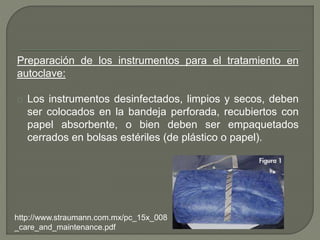 Preparación de los instrumentos para el tratamiento en
autoclave:
Los instrumentos desinfectados, limpios y secos, deben
ser colocados en la bandeja perforada, recubiertos con
papel absorbente, o bien deben ser empaquetados
cerrados en bolsas estériles (de plástico o papel).
http://www.straumann.com.mx/pc_15x_008
_care_and_maintenance.pdf
 