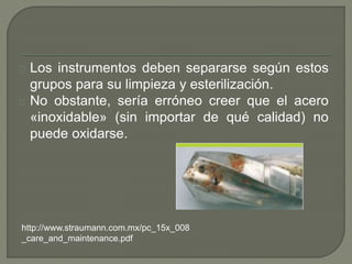 Los instrumentos deben separarse según estos
grupos para su limpieza y esterilización.
No obstante, sería erróneo creer que el acero
«inoxidable» (sin importar de qué calidad) no
puede oxidarse.
http://www.straumann.com.mx/pc_15x_008
_care_and_maintenance.pdf
 
