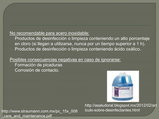 No recomendable para acero inoxidable:
Productos de desinfección o limpieza conteniendo un alto porcentaje
en cloro (si llegan a utilizarse, nunca por un tiempo superior a 1 h).
Productos de desinfección o limpieza conteniendo ácido oxálico.
Posibles consecuencias negativas en caso de ignorarse:
Formación de picaduras
Corrosión de contacto.
http://asaludoral.blogspot.mx/2012/02/art
iculo-sobre-desinfectantes.htmlhttp://www.straumann.com.mx/pc_15x_008
_care_and_maintenance.pdf
 